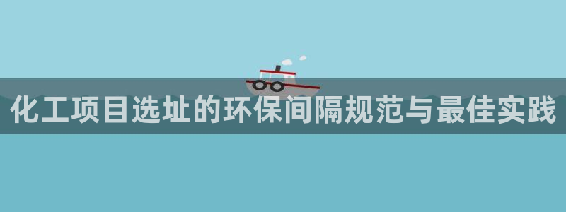 电视剧亿万：化工项目选址的环保间隔规范与最佳实践