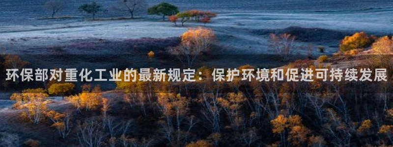 亿万国际游戏官网：环保部对重化工业的最新规定：保护环境和促进可持续发展