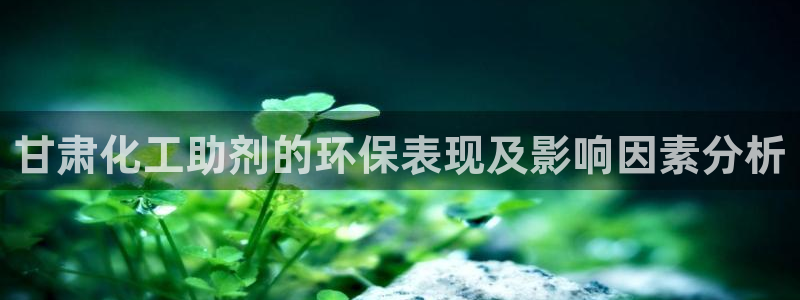 亿万先生客服联系方式是什么：甘肃化工助剂的环保表现及影响因素分析