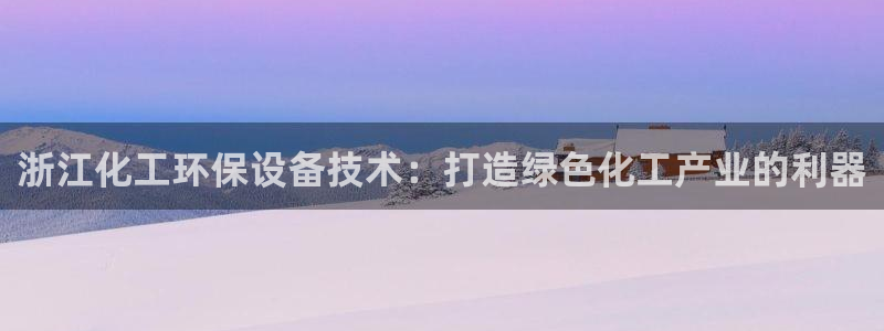 亿万网友在线实时为您解答：浙江化工环保设备技术：打造绿色化工产业的利器
