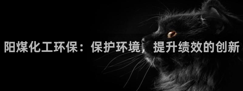 亿万先生官方客服：阳煤化工环保：保护环境，提升绩效的创新