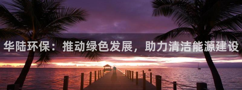 亿万先生客户端官网登录入口：华陆环保：推动绿色发展，助力清洁能源建设