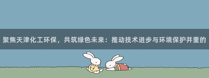 亿万先生客户端官网登录：聚焦天津化工环保，共筑绿色未来：推动技术进步与环境保护并重的