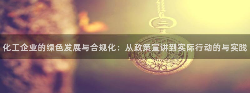亿万先生合并网址：化工企业的绿色发展与合规化：从政策宣讲到实际行动的与实践